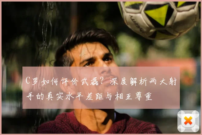 C罗如何评价武磊？深度解析两大射手的真实水平差距与相互尊重