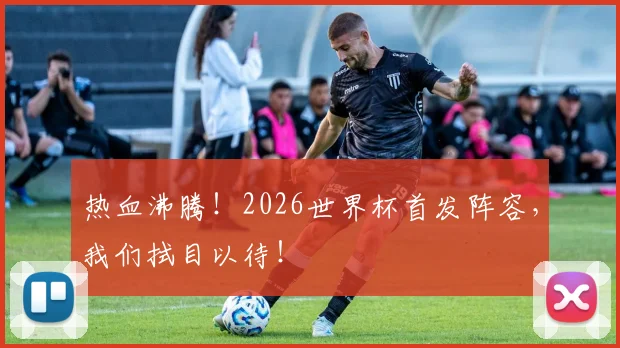 热血沸腾！2026世界杯首发阵容，我们拭目以待！