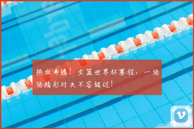 热血沸腾!女篮世界杯赛程,一场场精彩对决不容错过!