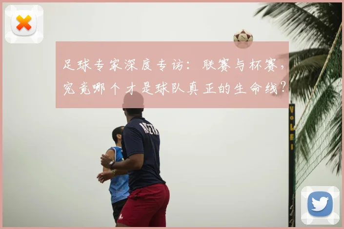 足球专家深度专访：联赛与杯赛，究竟哪个才是球队真正的生命线？